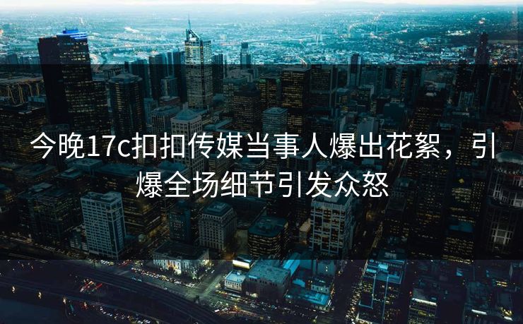 今晚17c扣扣传媒当事人爆出花絮，引爆全场细节引发众怒