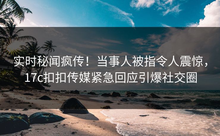 实时秘闻疯传！当事人被指令人震惊，17c扣扣传媒紧急回应引爆社交圈