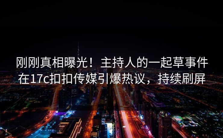 刚刚真相曝光！主持人的一起草事件在17c扣扣传媒引爆热议，持续刷屏