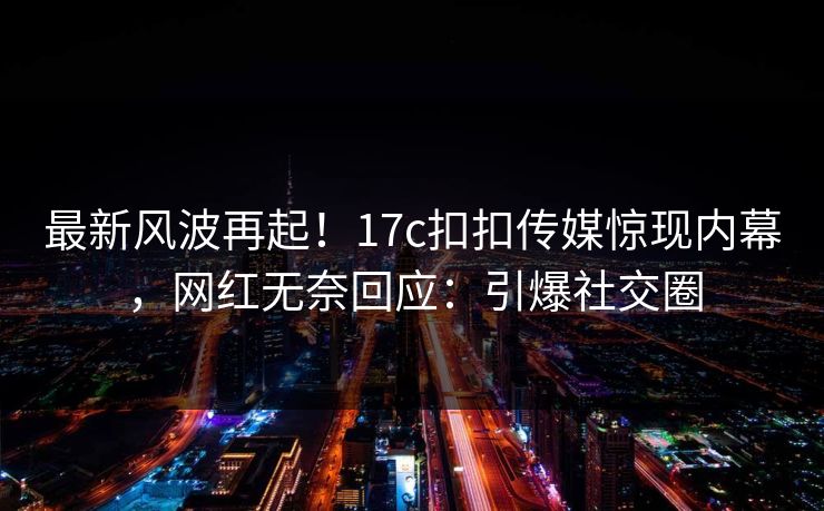 最新风波再起！17c扣扣传媒惊现内幕，网红无奈回应：引爆社交圈