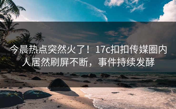 今晨热点突然火了！17c扣扣传媒圈内人居然刷屏不断，事件持续发酵