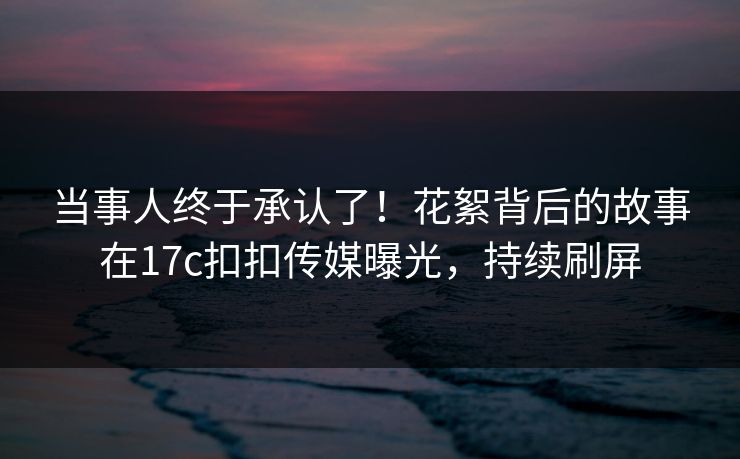 当事人终于承认了！花絮背后的故事在17c扣扣传媒曝光，持续刷屏