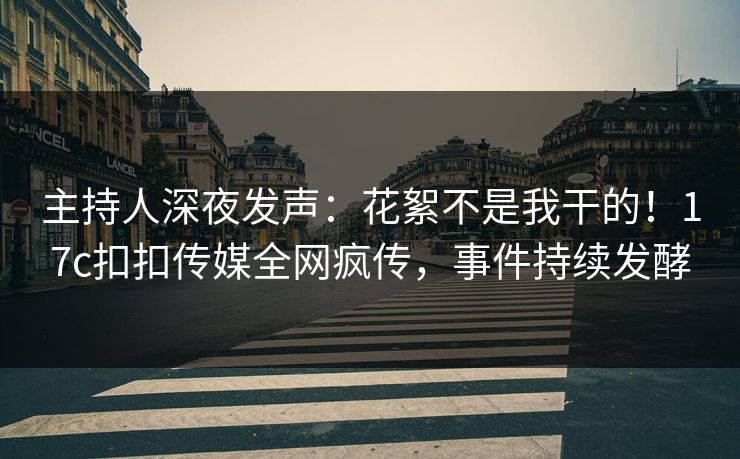 主持人深夜发声：花絮不是我干的！17c扣扣传媒全网疯传，事件持续发酵