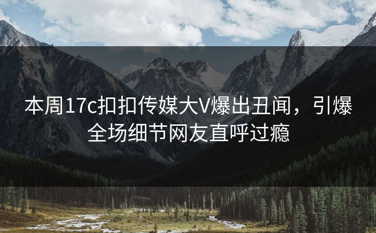 本周17c扣扣传媒大V爆出丑闻，引爆全场细节网友直呼过瘾