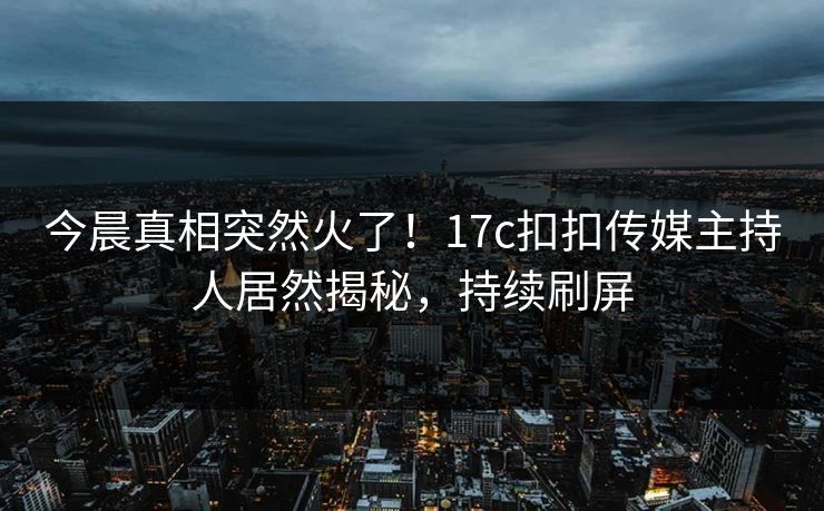 今晨真相突然火了！17c扣扣传媒主持人居然揭秘，持续刷屏