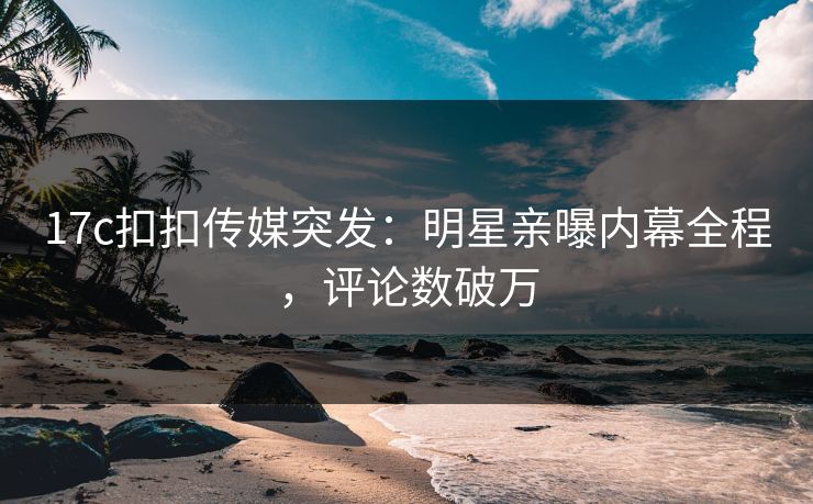 17c扣扣传媒突发：明星亲曝内幕全程，评论数破万