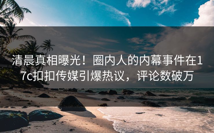 清晨真相曝光！圈内人的内幕事件在17c扣扣传媒引爆热议，评论数破万