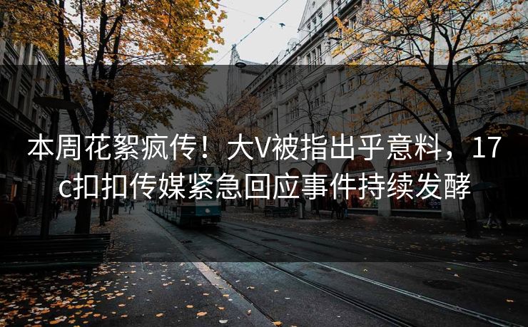 本周花絮疯传！大V被指出乎意料，17c扣扣传媒紧急回应事件持续发酵