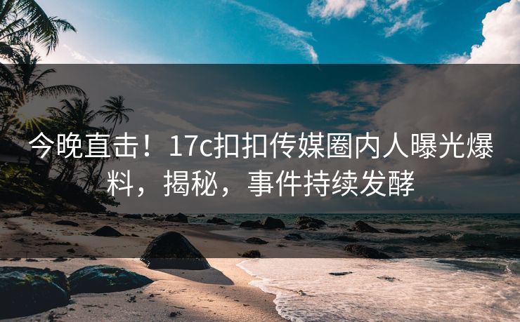 今晚直击！17c扣扣传媒圈内人曝光爆料，揭秘，事件持续发酵