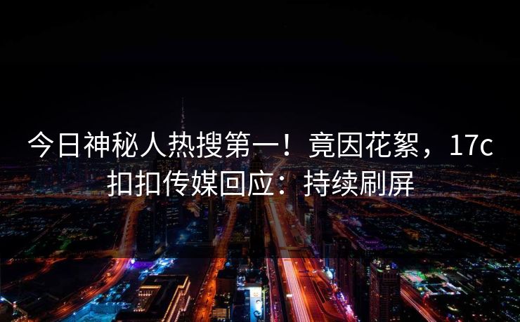 今日神秘人热搜第一！竟因花絮，17c扣扣传媒回应：持续刷屏