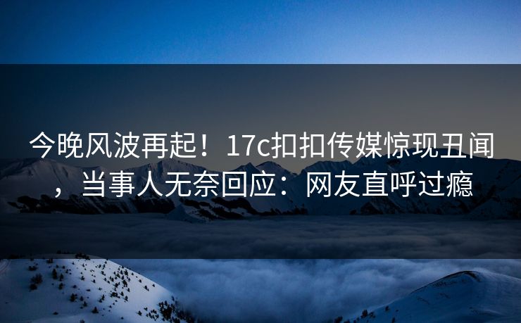 今晚风波再起！17c扣扣传媒惊现丑闻，当事人无奈回应：网友直呼过瘾
