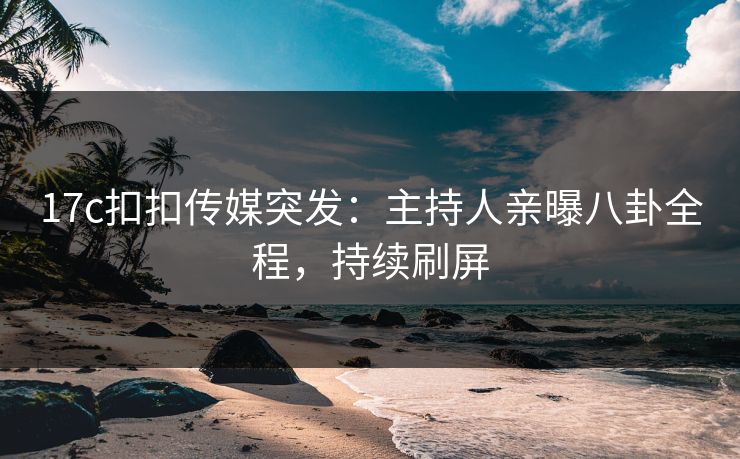 17c扣扣传媒突发：主持人亲曝八卦全程，持续刷屏