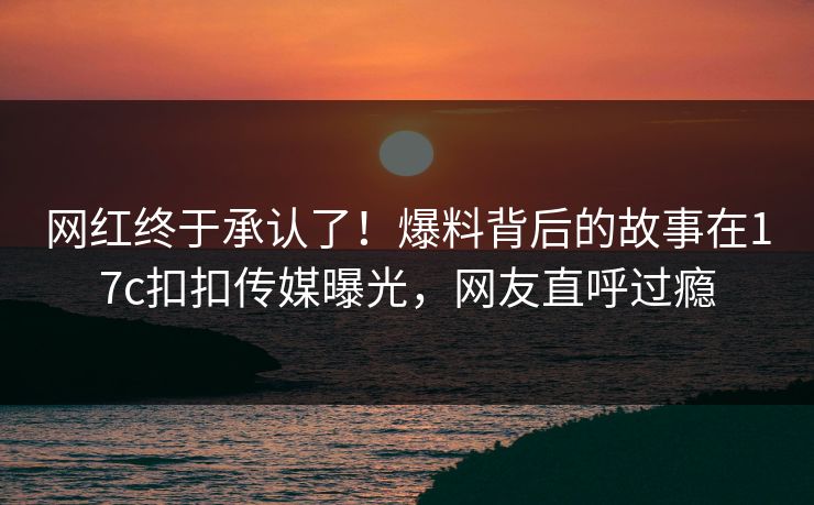 网红终于承认了！爆料背后的故事在17c扣扣传媒曝光，网友直呼过瘾