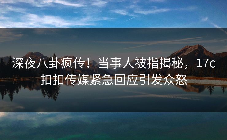 深夜八卦疯传！当事人被指揭秘，17c扣扣传媒紧急回应引发众怒