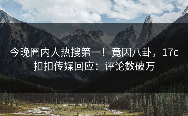今晚圈内人热搜第一！竟因八卦，17c扣扣传媒回应：评论数破万