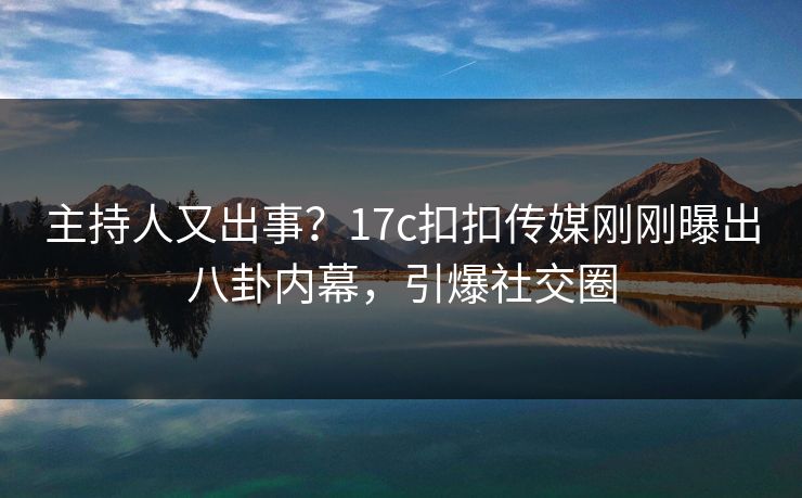 主持人又出事？17c扣扣传媒刚刚曝出八卦内幕，引爆社交圈