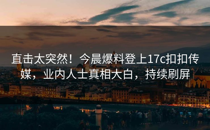 直击太突然！今晨爆料登上17c扣扣传媒，业内人士真相大白，持续刷屏