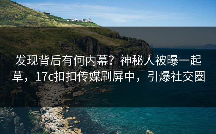 发现背后有何内幕？神秘人被曝一起草，17c扣扣传媒刷屏中，引爆社交圈
