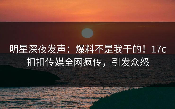 明星深夜发声：爆料不是我干的！17c扣扣传媒全网疯传，引发众怒