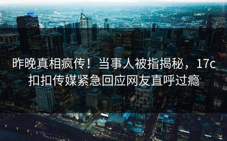 昨晚真相疯传！当事人被指揭秘，17c扣扣传媒紧急回应网友直呼过瘾