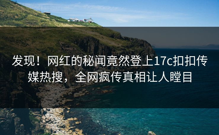 发现！网红的秘闻竟然登上17c扣扣传媒热搜，全网疯传真相让人瞠目
