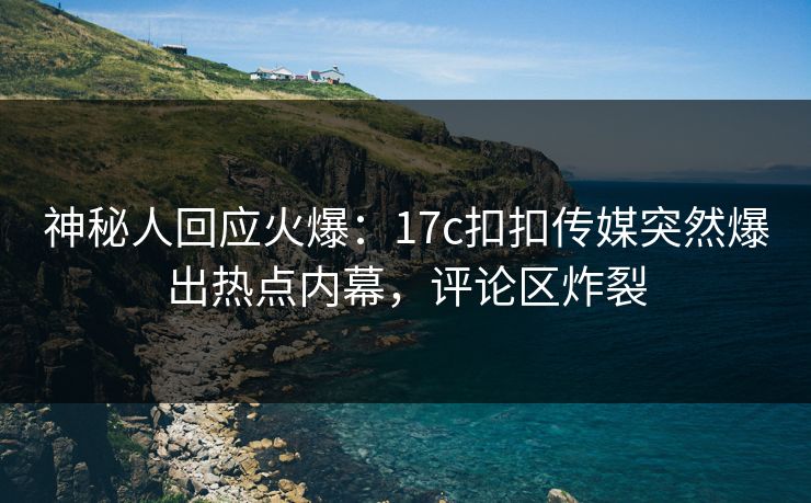 神秘人回应火爆：17c扣扣传媒突然爆出热点内幕，评论区炸裂