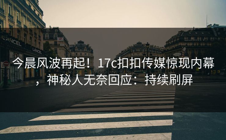 今晨风波再起！17c扣扣传媒惊现内幕，神秘人无奈回应：持续刷屏