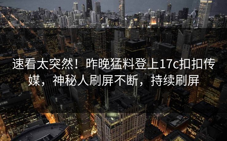 速看太突然！昨晚猛料登上17c扣扣传媒，神秘人刷屏不断，持续刷屏