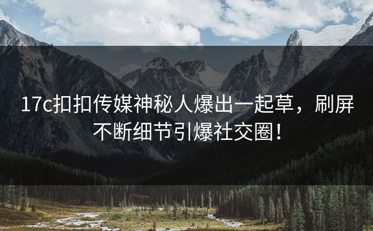 17c扣扣传媒神秘人爆出一起草，刷屏不断细节引爆社交圈！