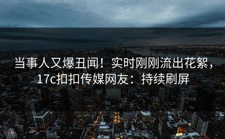 当事人又爆丑闻！实时刚刚流出花絮，17c扣扣传媒网友：持续刷屏