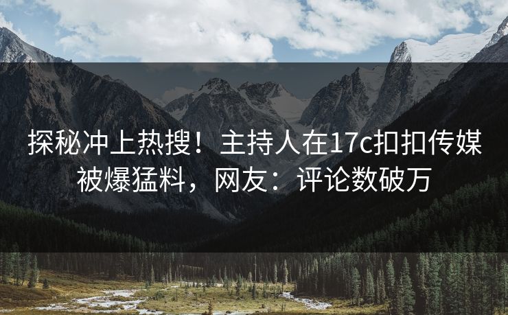 探秘冲上热搜！主持人在17c扣扣传媒被爆猛料，网友：评论数破万