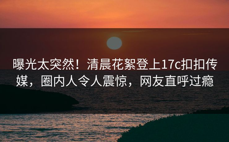 曝光太突然！清晨花絮登上17c扣扣传媒，圈内人令人震惊，网友直呼过瘾