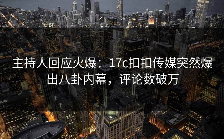 主持人回应火爆：17c扣扣传媒突然爆出八卦内幕，评论数破万