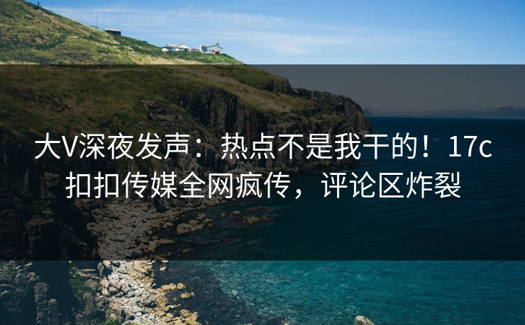 大V深夜发声：热点不是我干的！17c扣扣传媒全网疯传，评论区炸裂