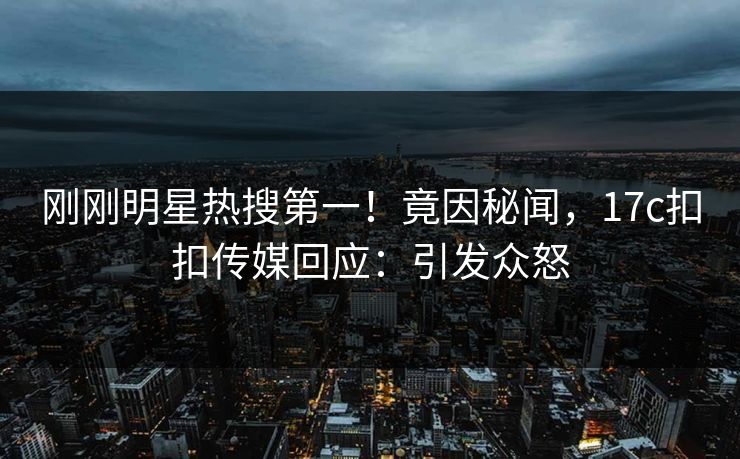 刚刚明星热搜第一！竟因秘闻，17c扣扣传媒回应：引发众怒