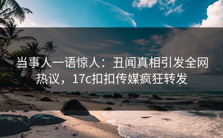 当事人一语惊人：丑闻真相引发全网热议，17c扣扣传媒疯狂转发