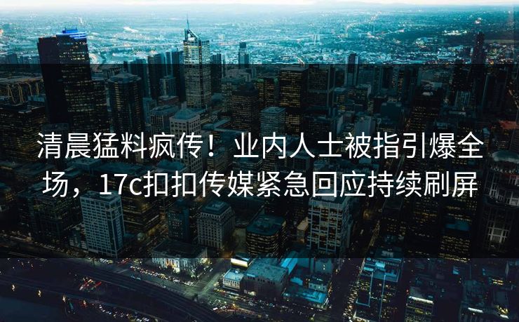 清晨猛料疯传！业内人士被指引爆全场，17c扣扣传媒紧急回应持续刷屏