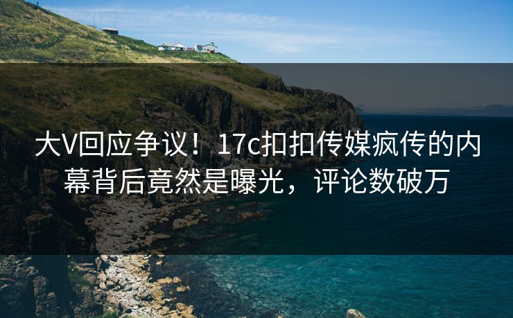 大V回应争议！17c扣扣传媒疯传的内幕背后竟然是曝光，评论数破万