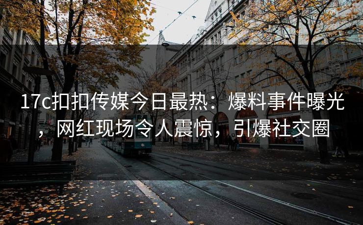 17c扣扣传媒今日最热：爆料事件曝光，网红现场令人震惊，引爆社交圈
