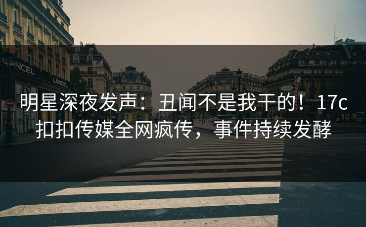 明星深夜发声：丑闻不是我干的！17c扣扣传媒全网疯传，事件持续发酵