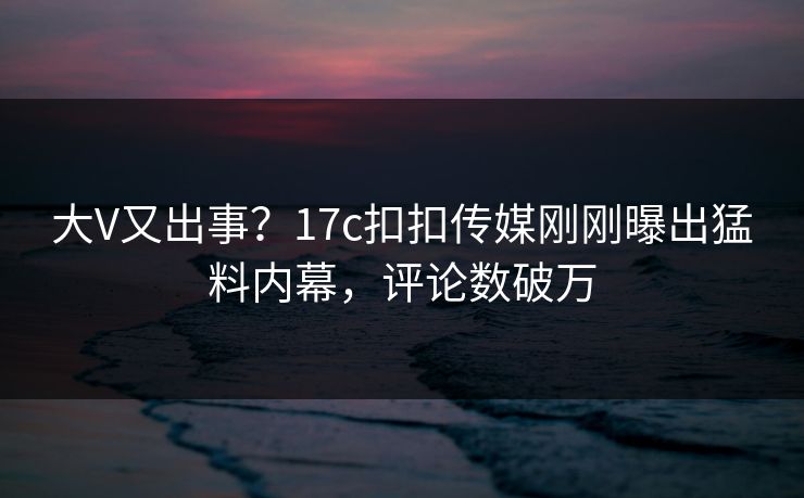 大V又出事？17c扣扣传媒刚刚曝出猛料内幕，评论数破万