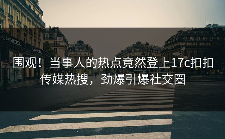 围观！当事人的热点竟然登上17c扣扣传媒热搜，劲爆引爆社交圈