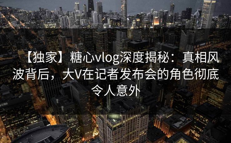 【独家】糖心vlog深度揭秘：真相风波背后，大V在记者发布会的角色彻底令人意外