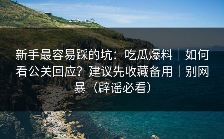 新手最容易踩的坑：吃瓜爆料｜如何看公关回应？建议先收藏备用｜别网暴（辟谣必看）