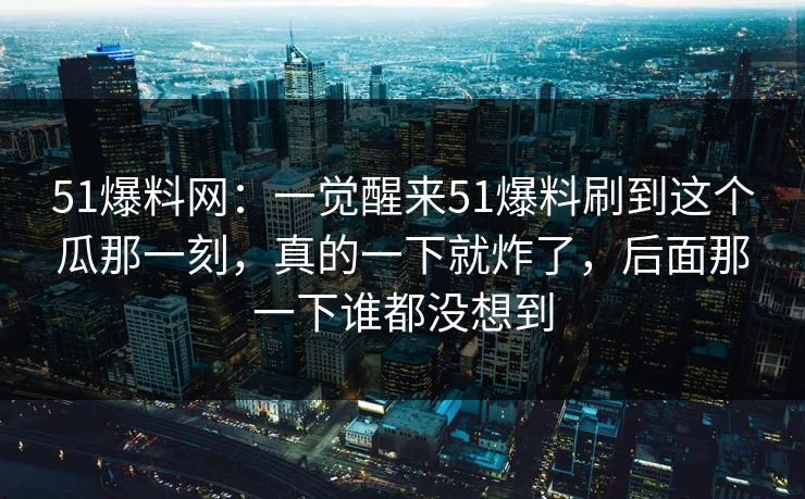 51爆料网：一觉醒来51爆料刷到这个瓜那一刻，真的一下就炸了，后面那一下谁都没想到