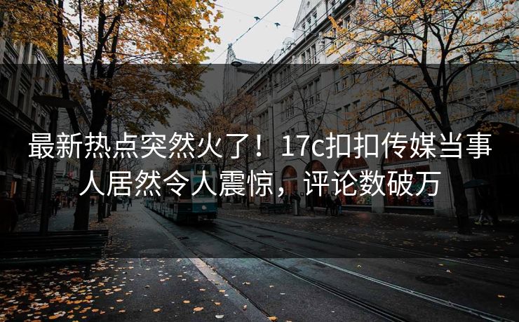 最新热点突然火了！17c扣扣传媒当事人居然令人震惊，评论数破万