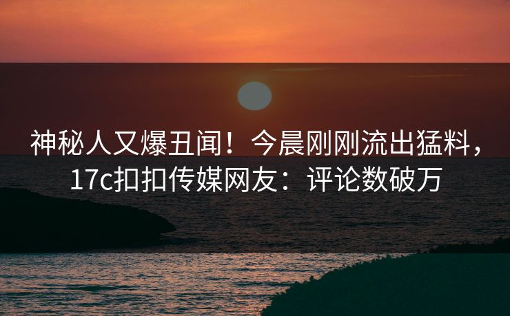神秘人又爆丑闻！今晨刚刚流出猛料，17c扣扣传媒网友：评论数破万