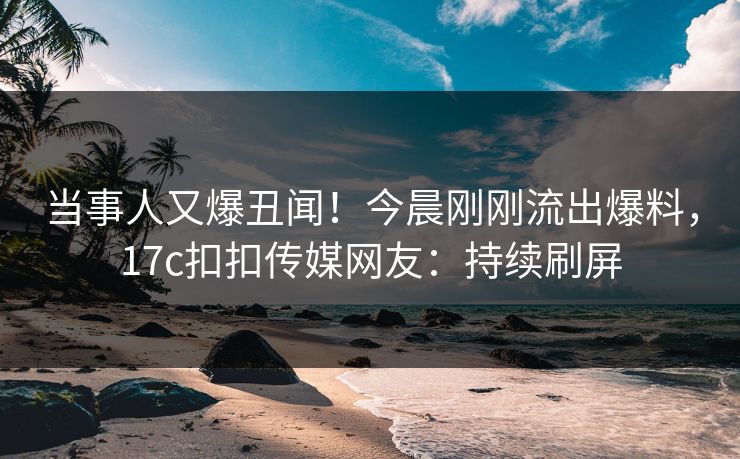 当事人又爆丑闻！今晨刚刚流出爆料，17c扣扣传媒网友：持续刷屏