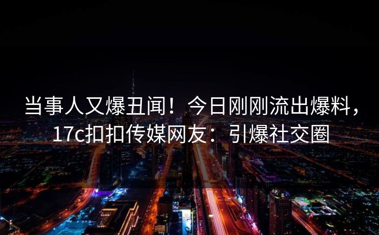 当事人又爆丑闻！今日刚刚流出爆料，17c扣扣传媒网友：引爆社交圈