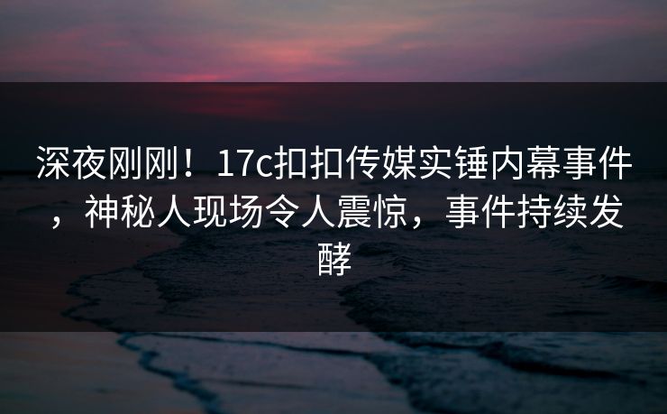 深夜刚刚！17c扣扣传媒实锤内幕事件，神秘人现场令人震惊，事件持续发酵